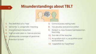 1) The deﬁnition of a ‘task’
2) Semantic vs. pragmatic meaning
3) Impoverished interaction
4) Task-as-work plan vs. task-as-process
5) Inadequate coverage of grammar
6) Attention to form
7) Consciousness-raising tasks
8) Vocabulary and pronunciation
9) Output vs. input-based task based lan.
teaching
10) The role of the teacher
11) Acquisition-rich vs. acquisition-poor
environments
12) ‘Legislation by hypothesis’
8
 