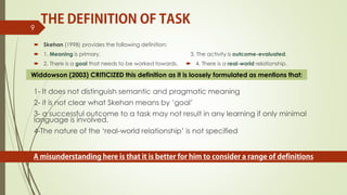  Skehan (1998) provides the following definition:
 1. Meaning is primary.
 2. There is a goal that needs to be worked towards.
3. The activity is outcome-evaluated.
 4. There is a real-world relationship.
9
1- It does not distinguish semantic and pragmatic meaning
2- it is not clear what Skehan means by ‘goal’
3- a successful outcome to a task may not result in any learning if only minimal
language is involved.
4-The nature of the ‘real-world relationship’ is not specified
Widdowson (2003) CRITICIZED this definition as it is loosely formulated as mentions that:
 