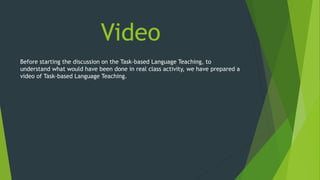 Before starting the discussion on the Task-based Language Teaching, to
understand what would have been done in real class activity, we have prepared a
video of Task-based Language Teaching.
Video
 