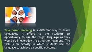 Task based learning is a different way to teach
languages. It offers to the students an
opportunity to use the target language as they
would do in everyday life using their own one. The
task is an activity in which students use the
language to achieve a specific outcome.
 