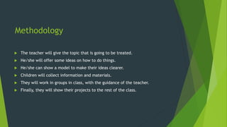 Methodology
 The teacher will give the topic that is going to be treated.
 He/she will offer some ideas on how to do things.
 He/she can show a model to make their ideas clearer.
 Children will collect information and materials.
 They will work in groups in class, with the guidance of the teacher.
 Finally, they will show their projects to the rest of the class.
 