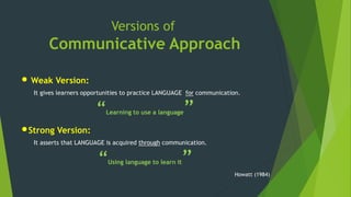 Versions of
Communicative Approach
• Weak Version:
It gives learners opportunities to practice LANGUAGE for communication.
“Learning to use a language”
•Strong Version:
It asserts that LANGUAGE is acquired through communication.
“Using language to learn it”
Howatt (1984)
 