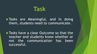 Task
Tasks are Meaningful, and in doing
them, students need to communicate.
Tasks have a clear Outcome so that the
teacher and students know whether or
not the communication has been
successful.
 