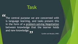 Task
The central purpose we are concerned with
is language learning, and tasks present this
in the form of a problem-solving Negotiation
between knowledge that the learner holds
and new knowledge.
Candlin and Murphy (1987)
“
”
 