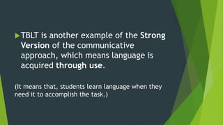 TBLT is another example of the Strong
Version of the communicative
approach, which means language is
acquired through use.
(It means that, students learn language when they
need it to accomplish the task.)
 