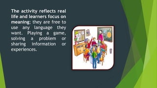The activity reflects real
life and learners focus on
meaning; they are free to
use any language they
want. Playing a game,
solving a problem or
sharing information or
experiences.
 