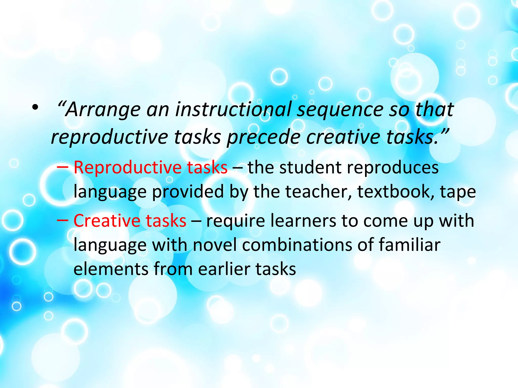 • “Arrange an instructional sequence so that
reproductive tasks precede creative tasks.”
– Reproductive tasks – the student reproduces
language provided by the teacher, textbook, tape
– Creative tasks – require learners to come up with
language with novel combinations of familiar
elements from earlier tasks
 