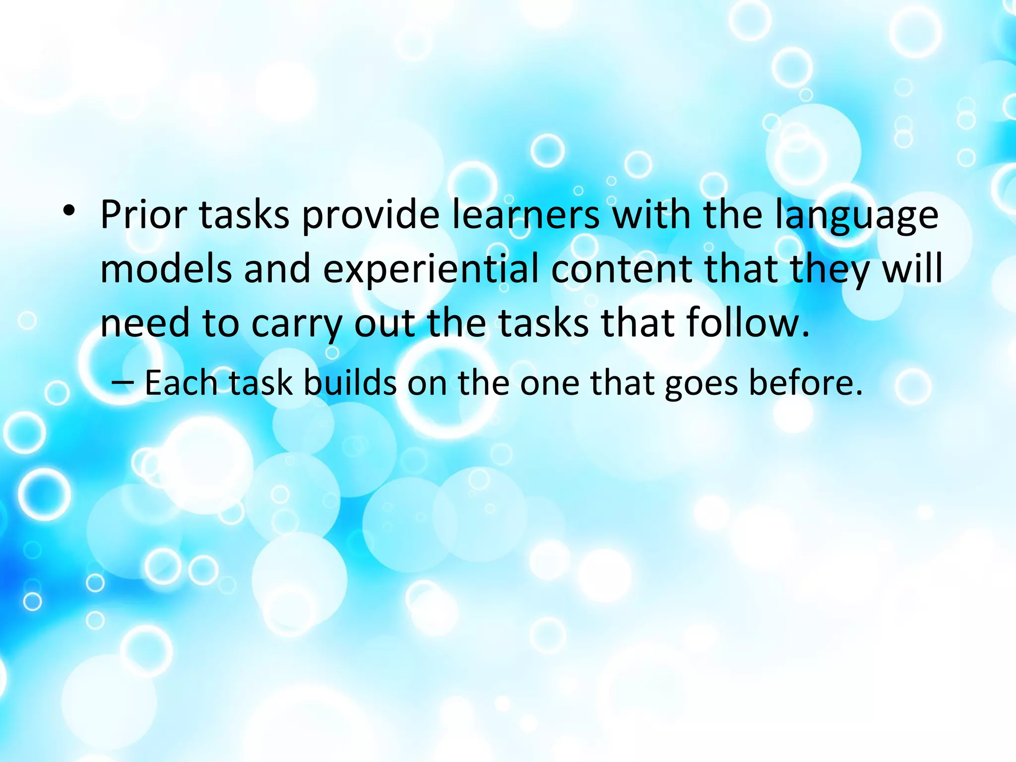 • Prior tasks provide learners with the language
models and experiential content that they will
need to carry out the tasks that follow.
– Each task builds on the one that goes before.
 