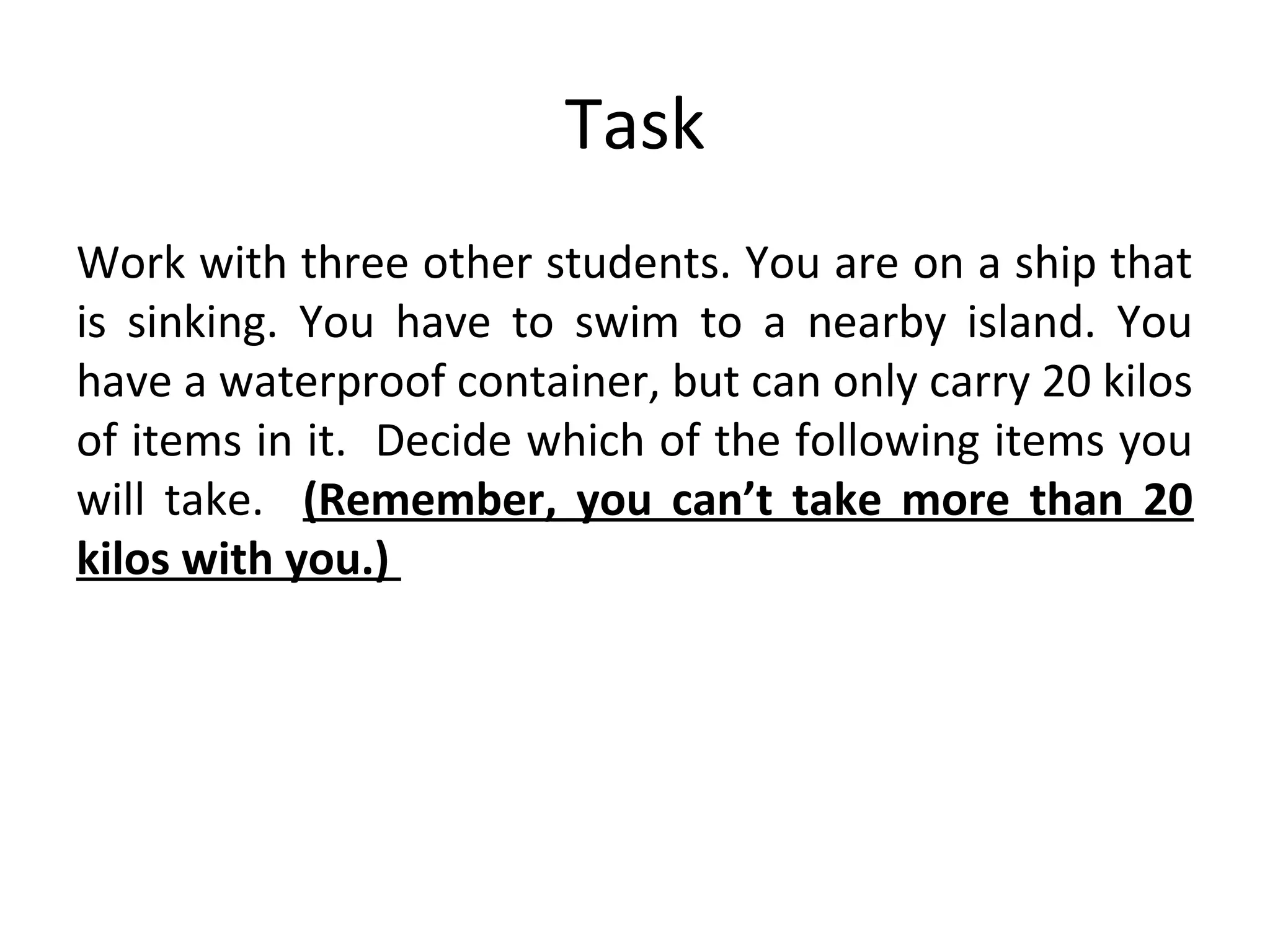 Task
Work with three other students. You are on a ship that
is sinking. You have to swim to a nearby island. You
have a waterproof container, but can only carry 20 kilos
of items in it. Decide which of the following items you
will take. (Remember, you can’t take more than 20
kilos with you.)
 