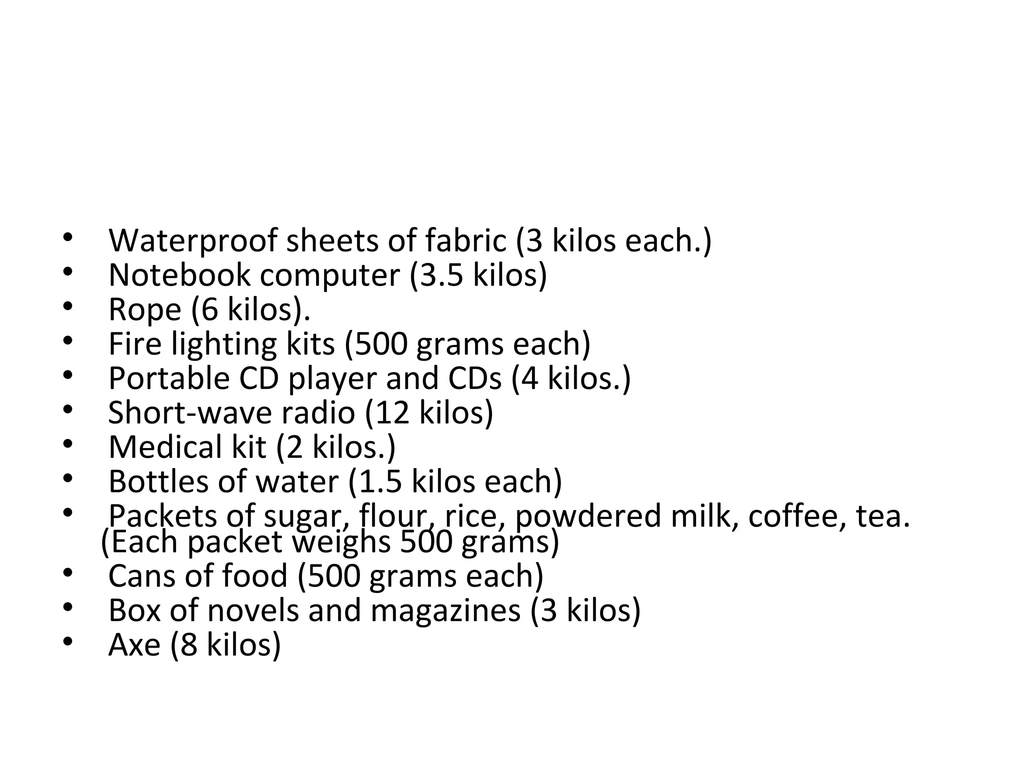 • Waterproof sheets of fabric (3 kilos each.)
• Notebook computer (3.5 kilos)
• Rope (6 kilos).
• Fire lighting kits (500 grams each)
• Portable CD player and CDs (4 kilos.)
• Short-wave radio (12 kilos)
• Medical kit (2 kilos.)
• Bottles of water (1.5 kilos each)
• Packets of sugar, flour, rice, powdered milk, coffee, tea.
(Each packet weighs 500 grams)
• Cans of food (500 grams each)
• Box of novels and magazines (3 kilos)
• Axe (8 kilos)
 