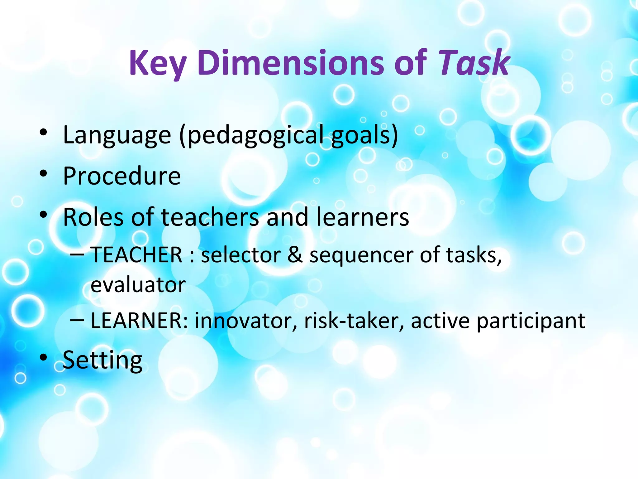 Key Dimensions of Task
• Language (pedagogical goals)
• Procedure
• Roles of teachers and learners
– TEACHER : selector & sequencer of tasks,
evaluator
– LEARNER: innovator, risk-taker, active participant
• Setting
 