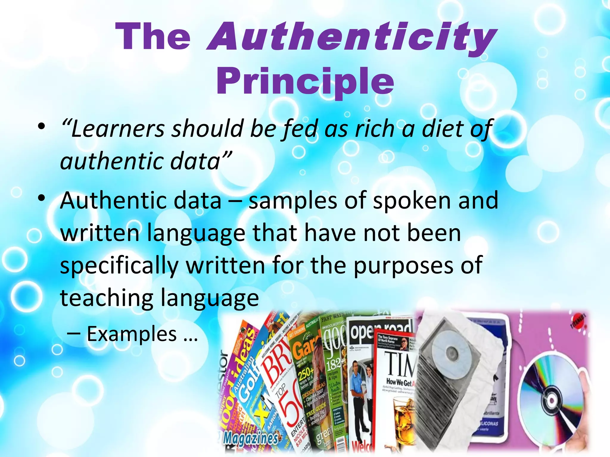 The Authenticity
Principle
• “Learners should be fed as rich a diet of
authentic data”
• Authentic data – samples of spoken and
written language that have not been
specifically written for the purposes of
teaching language
– Examples …
 