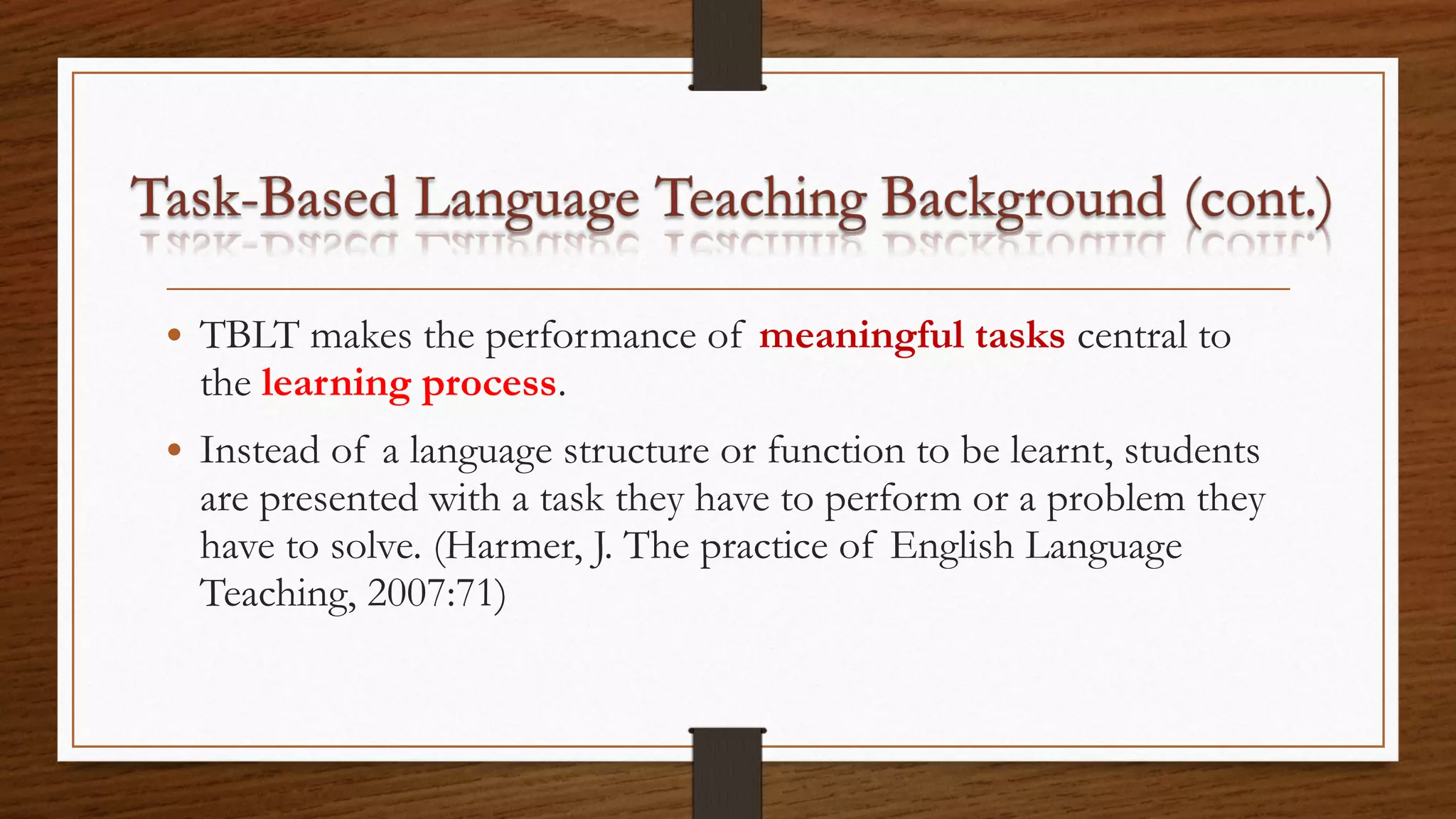 • TBLT makes the performance of meaningful tasks central to
the learning process.
• Instead of a language structure or function to be learnt, students
are presented with a task they have to perform or a problem they
have to solve. (Harmer, J. The practice of English Language
Teaching, 2007:71)
 