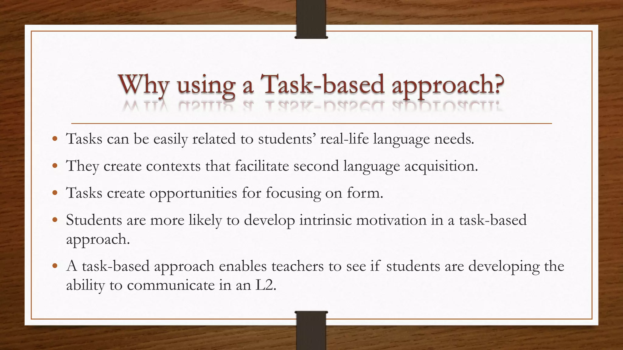 • Tasks can be easily related to students’ real-life language needs.
• They create contexts that facilitate second language acquisition.
• Tasks create opportunities for focusing on form.
• Students are more likely to develop intrinsic motivation in a task-based
approach.
• A task-based approach enables teachers to see if students are developing the
ability to communicate in an L2.
 