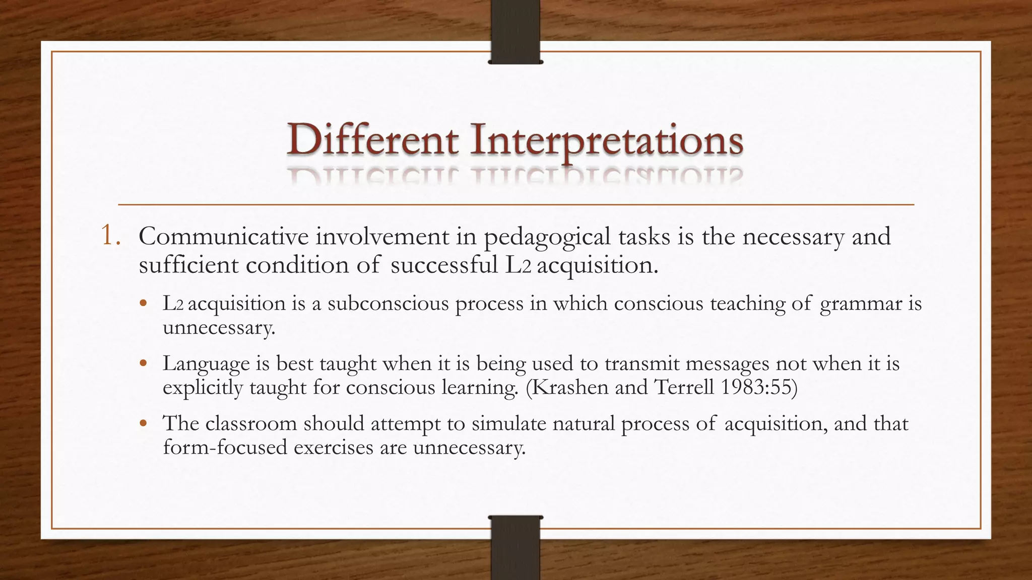1. Communicative involvement in pedagogical tasks is the necessary and
sufficient condition of successful L2 acquisition.
• L2 acquisition is a subconscious process in which conscious teaching of grammar is
unnecessary.
• Language is best taught when it is being used to transmit messages not when it is
explicitly taught for conscious learning. (Krashen and Terrell 1983:55)
• The classroom should attempt to simulate natural process of acquisition, and that
form-focused exercises are unnecessary.
 