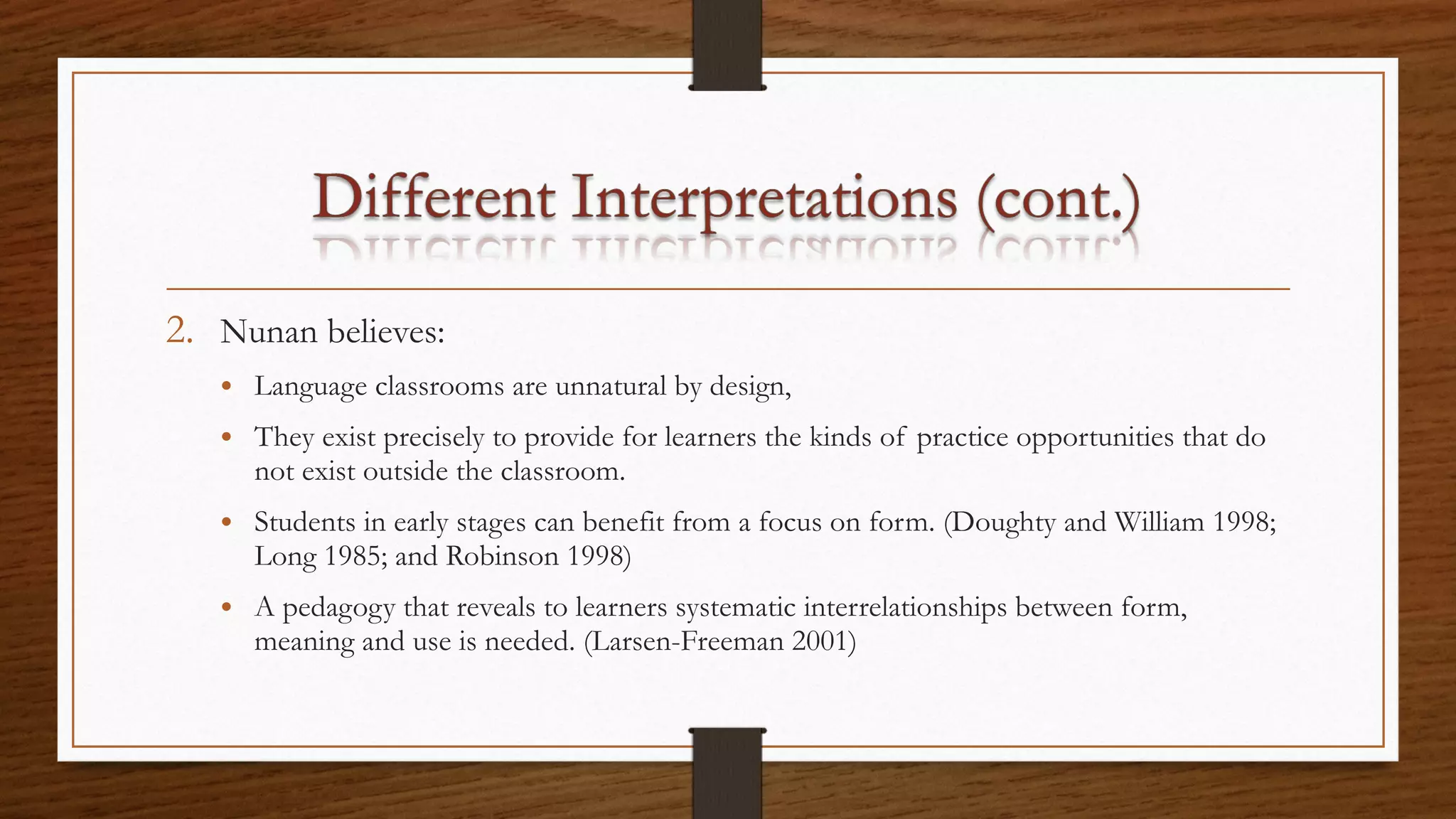 2. Nunan believes:
• Language classrooms are unnatural by design,
• They exist precisely to provide for learners the kinds of practice opportunities that do
not exist outside the classroom.
• Students in early stages can benefit from a focus on form. (Doughty and William 1998;
Long 1985; and Robinson 1998)
• A pedagogy that reveals to learners systematic interrelationships between form,
meaning and use is needed. (Larsen-Freeman 2001)
 