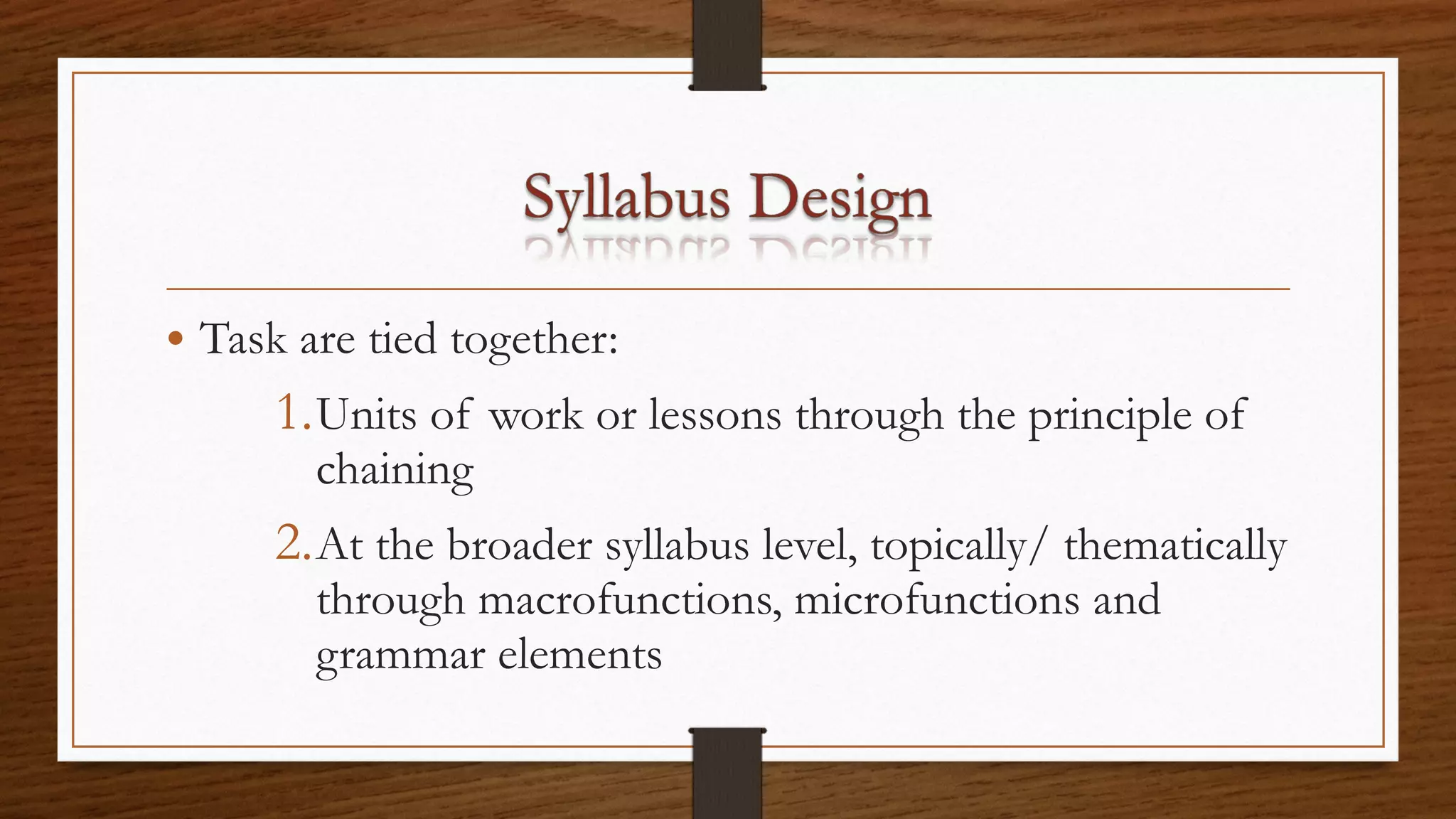 • Task are tied together:
1.Units of work or lessons through the principle of
chaining
2.At the broader syllabus level, topically/ thematically
through macrofunctions, microfunctions and
grammar elements
 