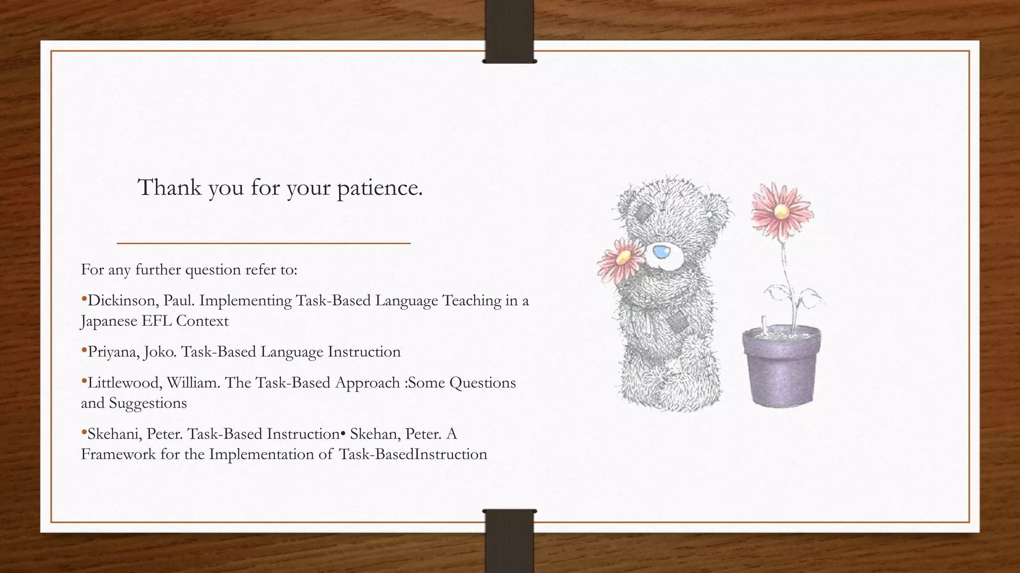 Thank you for your patience.
For any further question refer to:
•Dickinson, Paul. Implementing Task-Based Language Teaching in a
Japanese EFL Context
•Priyana, Joko. Task-Based Language Instruction
•Littlewood, William. The Task-Based Approach :Some Questions
and Suggestions
•Skehani, Peter. Task-Based Instruction• Skehan, Peter. A
Framework for the Implementation of Task-BasedInstruction
 