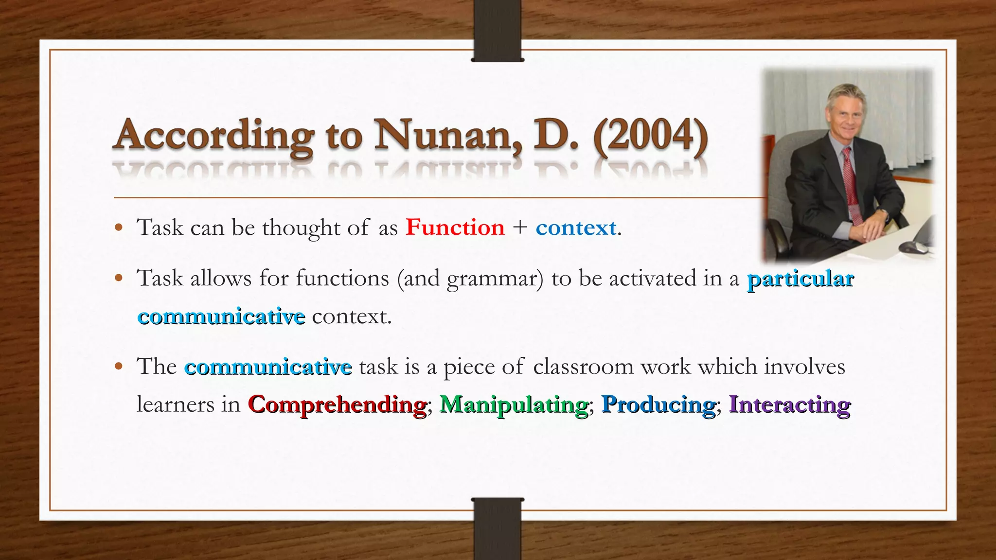 • Task can be thought of as Function + context.
• Task allows for functions (and grammar) to be activated in a particularparticular
communicativecommunicative context.
• The communicativecommunicative task is a piece of classroom work which involves
learners in ComprehendingComprehending; ManipulatingManipulating; ProducingProducing; InteractingInteracting
 
