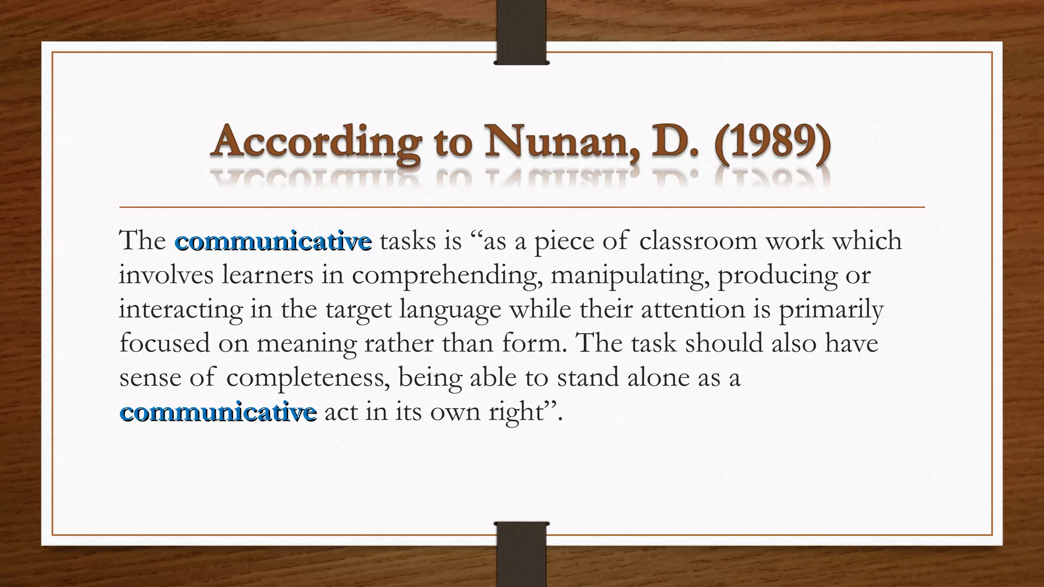 The communicativecommunicative tasks is “as a piece of classroom work which
involves learners in comprehending, manipulating, producing or
interacting in the target language while their attention is primarily
focused on meaning rather than form. The task should also have
sense of completeness, being able to stand alone as a
communicativecommunicative act in its own right”.
 