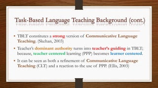 • TBLT constitutes a strong version of Communicative Language
Teaching. (Skehan, 2003)
• Teacher’s dominant authority turns into teacher’s guiding in TBLT;
because, teacher centered learning (PPP) becomes learner centered.
• It can be seen as both a refinement of Communicative Language
Teaching (CLT) and a reaction to the use of PPP. (Ellis, 2003)
 