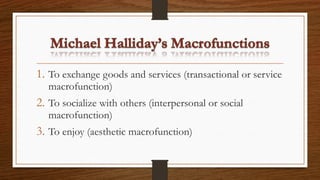 1. To exchange goods and services (transactional or service
macrofunction)
2. To socialize with others (interpersonal or social
macrofunction)
3. To enjoy (aesthetic macrofunction)
 