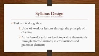• Task are tied together:
1.Units of work or lessons through the principle of
chaining
2.At the broader syllabus level, topically/ thematically
through macrofunctions, microfunctions and
grammar elements
 