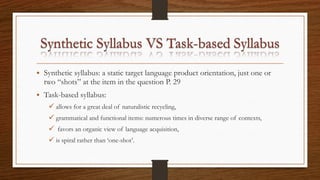 • Synthetic syllabus: a static target language product orientation, just one or
two “shots” at the item in the question P. 29
• Task-based syllabus:
 allows for a great deal of naturalistic recycling,
 grammatical and functional items: numerous times in diverse range of contexts,
 favors an organic view of language acquisition,
 is spiral rather than ‘one-shot’.
 