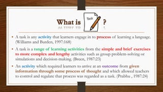 • A task is any activity that learners engage in to process of learning a language.
(Williams and Burden, 1997:168)
• A task is a range of learning activities from the simple and brief exercises
to more complex and lengthy activities such as group problem-solving or
simulations and decision-making. (Breen, 1987:23)
• An activity which required learners to arrive at an outcome from given
information through some process of thought and which allowed teachers
to control and regulate that process was regarded as a task. (Prabhu , 1987:24)
 