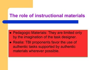 The role of instructional materials


   Pedagogic Materials: They are limited only
    by the imagination of the task designer.
   Realia: TBI proponents favor the use of
    authentic tasks supported by authentic
    materials wherever possible.
 