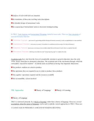 analysis of real-world task-use situations
the translation of these into teaching tasks descriptions
the detailed design of instructional tasks
the sequencing of instructional tasks in classroom training/teaching
In TBLT, Task Analysis and Instructional Designing turned to team tasks. There are four categories of
team performance function:
 Orientation Functions (processes for generatinganddistributinginformation necessarytotask accomplishment toteam members)
 Organizational Functions (processes necessary for members to coordinateactions necessaryfortaskperformance)
 Adaptation Functions (processes occurringas teammembers adapt their performance toeach othertocomplete the task)
 Motivational Functions (definingteamobjectives and"energizingthe group"tocomplete thetask)
Academic tasks have also been the focus of considerable attention in general education since the early
1970s. Doyle noted that in elementary education, “the academic task is the mechanism through which the
curriculums enacted for students”. Academic tasks are defined as having four important dimensions:
 the products students are asked to produce
 the operations they are required to use in order to produce these products
 the cognitive operations required and the resources available
 the accountability system involved
TBL Approaches Theory of Language Theory of Learning
Theory of Language
TBLT is motivated primarily by a theory of learning rather than a theory of language. However,several
assumptions about the nature of language can be said to underlie current approaches to TBLT. These are:
 LANGUAGE IS PRIMARILY A MEANS OF MAKINGMEANING
 