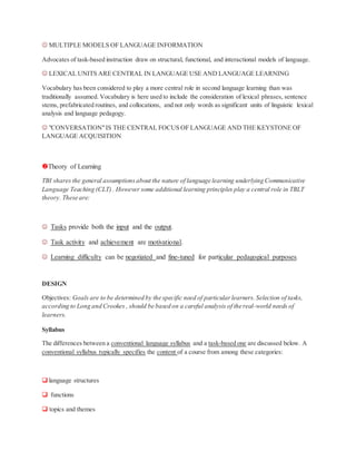  MULTIPLE MODELS OF LANGUAGE INFORMATION
Advocates of task-based instruction draw on structural, functional, and interactional models of language.
 LEXICAL UNITS ARE CENTRAL IN LANGUAGE USE AND LANGUAGE LEARNING
Vocabulary has been considered to play a more central role in second language learning than was
traditionally assumed. Vocabulary is here used to include the consideration of lexical phrases, sentence
stems, prefabricated routines, and collocations, and not only words as significant units of linguistic lexical
analysis and language pedagogy.
 "CONVERSATION"IS THE CENTRAL FOCUS OF LANGUAGE AND THE KEYSTONE OF
LANGUAGE ACQUISITION
Theory of Learning
TBI shares the general assumptionsabout the nature of language learning underlying Communicative
Language Teaching (CLT) . However some additional learning principles play a central role in TBLT
theory. These are:
 Tasks provide both the input and the output.
 Task activity and achievement are motivational.
 Learning difficulty can be negotiated and fine-tuned for particular pedagogical purposes.
DESIGN
Objectives: Goals are to be determined by the specific need of particularlearners.Selection of tasks,
according to Long and Crookes , should be based on a careful analysis of the real-world needs of
learners.
Syllabus
The differences between a conventional language syllabus and a task-based one are discussed below. A
conventional syllabus typically specifies the content of a course from among these categories:
 language structures
 functions
 topics and themes
 