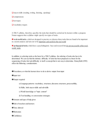  macro-skills (reading, writing, listening, speaking)
 competencies
 text types
 vocabulary targets
A TBLT syllabus, therefore,specifies the tasks that should be carried out by learners within a program.
Nunan suggests that a syllabus might specify two types of tasks:
 real-world tasks,which are designed to practice or rehearse those tasks that are found to be important
in a needs analysis and turn out to be important and useful in the real world
 pedagogical tasks,which have a psycholinguistic base and research but do not necessarily reflect real-
world tasks
In addition to selecting tasks as the basis for a TBLT syllabus, the ordering of tasks also has to be
determined. We can see that the intrinsic difficulty of tasks has been proposed as a basis for the
sequencing of tasks,but task difficulty is itself a concept that is not easy to determine. Honeyfield (1993)
offers the following considerations:
Procedures,or what the learners have to do to derive output from input
Input text
Output required
a) Language patterns: vocabulary, structures,discourse structures, processability,
b) Skills, both macro-skills and sub-skills
c) World knowledge or "topic content"
d) Text handling or conversation strategies
Amount and type of help given
Role of teachers and learners
Time allowed
Motivation
Confidence
 
