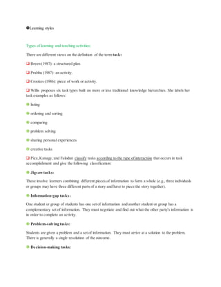 Learning styles
Types of learning and teaching activities:
There are different views on the definition of the term task:
 Breen (1987): a structured plan.
 Prabhu (1987): an activity.
 Crookes (1986): piece of work or activity.
 Willis proposes six task types built on more or less traditional knowledge hierarchies. She labels her
task examples as follows:
 listing
 ordering and sorting
 comparing
 problem solving
 sharing personal experiences
 creative tasks
 Pica,Kanagy, and Falodun classify tasks according to the type of interaction that occurs in task
accomplishment and give the following classification:
 Jigsawtasks:
These involve learners combining different pieces of information to form a whole (e.g., three individuals
or groups may have three different parts of a story and have to piece the story together).
 Information-gap tasks:
One student or group of students has one set of information and another student or group has a
complementary set of information. They must negotiate and find out what the other party's information is
in order to complete an activity.
 Problem-solving tasks:
Students are given a problem and a set of information. They must arrive at a solution to the problem.
There is generally a single resolution of the outcome.
 Decision-making tasks:
 