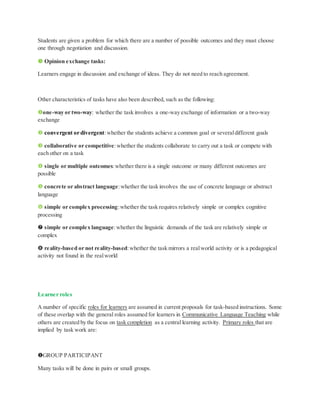Students are given a problem for which there are a number of possible outcomes and they must choose
one through negotiation and discussion.
 Opinion exchange tasks:
Learners engage in discussion and exchange of ideas. They do not need to reach agreement.
Other characteristics of tasks have also been described, such as the following:
one-way or two-way: whether the task involves a one-way exchange of information or a two-way
exchange
 convergent or divergent:whether the students achieve a common goal or severaldifferent goals
 collaborative or competitive:whether the students collaborate to carry out a task or compete with
each other on a task
 single or multiple outcomes:whether there is a single outcome or many different outcomes are
possible
 concrete or abstract language:whether the task involves the use of concrete language or abstract
language
 simple or complex processing:whether the task requires relatively simple or complex cognitive
processing
 simple or complex language:whether the linguistic demands of the task are relatively simple or
complex
 reality-based or not reality-based:whether the task mirrors a realworld activity or is a pedagogical
activity not found in the realworld
Learner roles
A number of specific roles for learners are assumed in current proposals for task-based instructions. Some
of these overlap with the general roles assumed for learners in Communicative Language Teaching while
others are created by the focus on task completion as a central learning activity. Primary roles that are
implied by task work are:
GROUP PARTICIPANT
Many tasks will be done in pairs or small groups.
 