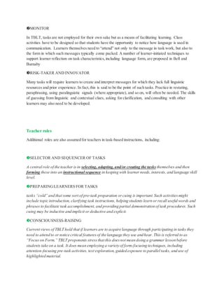 MONITOR
In TBLT, tasks are not employed for their own sake but as a means of facilitating learning. Class
activities have to be designed so that students have the opportunity to notice how language is used in
communication. Learners themselves need to “attend” not only to the message in task work, but also to
the form in which such messages typically come packed. A number of learner-initiated techniques to
support learner reflection on task characteristics,including language form, are proposed in Bell and
Burnaby
RISK-TAKER AND INNOVATOR
Many tasks will require learners to create and interpret messages for which they lack full linguistic
resources and prior experience. In fact,this is said to be the point of such tasks. Practice in restating,
paraphrasing, using paralinguistic signals (where appropriate), and so on, will often be needed. The skills
of guessing from linguistic and contextual clues, asking for clarification, and consulting with other
learners may also need to be developed.
Teacher roles
Additional roles are also assumed for teachers in task-based instructions, including:
SELECTOR AND SEQUENCER OF TASKS
A central role of the teacher is in selecting, adapting, and/or creating the tasks themselves and then
forming these into an instructional sequence in keeping with learner needs, interests, and language skill
level.
PREPARINGLEARNERS FOR TASKS
tasks “cold” and that some sort of pre-task preparation orcuing is important.Such activitiesmight
include topic introduction, clarifying task instructions, helping students learn or recall useful words and
phrases to facilitate task accomplishment, and providing partial demonstration of task procedures. Such
cuing may be inductive and implicit or deductive and explicit.
CONSCIOUSNESS-RAISING
Current views of TBLT hold that if learners are to acquire language through participating in tasks they
need to attend to or notice critical featuresof the language they use and hear. This is referred to as
“Focus on Form.” TBLT proponents stressthat this doesnot mean doing a grammar lesson before
students take on a task. It does mean employing a variety of form-focusing techniques, including
attention-focusing pre-task activities, text exploration, guided exposure to parallel tasks, and use of
highlighted material.
 