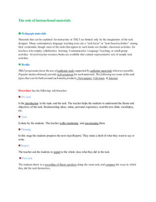 The role of instructional materials
 Pedagogic materials
Materials that can be exploited for instruction in TBLT are limited only by the imagination of the task
designer. Many contemporary language teaching texts cite a “task focus” or “task-based activities” among
their credentials, though most of the tasks that appear in such books are familiar classroom activities for
teachers who employ collaborative learning, Communicative Language Teaching, or small-group
activities. Several teacher resource books are available that contain representative sets of sample task
activities
 Realia
TBLT proponents favor the use of authentic tasks supported by authentic materials wherever possible.
Popular media obviously provide rich resources for such materials.The following are some of the task
types that can be built around such media products: Newspapers,Television, & Internet
Procedure has the following sub-branches:
 Pre-task
Is the introduction to the topic and the task. The teacher helps the students to understand the theme and
objectives of the task. Brainstorming ideas, mime, personal experience, read the text, think vocabulary,
etc.
 Task
Is done by the students. The teacher walks monitoring and encouraging them.
 Planning
In this stage the students prepares the next step (Report). They make a draft of what they want to say or
write.
 Report
The teacher ask the students to report to the whole class what they did in the task.
 Post-task
The students listen to a recording of fluent speakers doing the same task,and compare the ways in which
they did the task themselves.
 