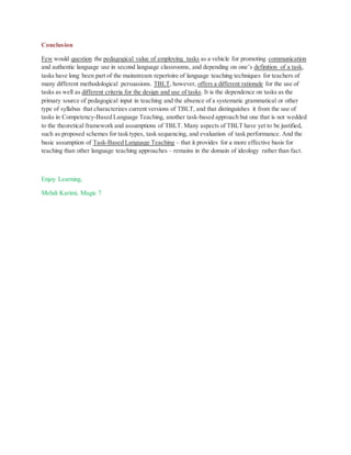 Conclusion
Few would question the pedagogical value of employing tasks as a vehicle for promoting communication
and authentic language use in second language classrooms, and depending on one’s definition of a task,
tasks have long been part of the mainstream repertoire of language teaching techniques for teachers of
many different methodological persuasions. TBLT, however, offers a different rationale for the use of
tasks as well as different criteria for the design and use of tasks. It is the dependence on tasks as the
primary source of pedagogical input in teaching and the absence of a systematic grammatical or other
type of syllabus that characterizes current versions of TBLT, and that distinguishes it from the use of
tasks in Competency-Based Language Teaching, another task-based approach but one that is not wedded
to the theoretical framework and assumptions of TBLT. Many aspects of TBLT have yet to be justified,
such as proposed schemes for task types, task sequencing, and evaluation of task performance. And the
basic assumption of Task-Based Language Teaching – that it provides for a more effective basis for
teaching than other language teaching approaches – remains in the domain of ideology rather than fact.
Enjoy Learning,
Mehdi Karimi, Magic 7
 