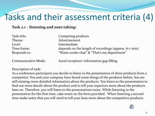 Tasks and their assessment criteria (4)
Task 2.1 – listening and note taking:
Task title: Competing products
Theme: Advertisement
Level: Intermediate
Time frame: depends on the length of recordings (approx. 6-7 min)
Responds to: “Water cooler chat” & “That’s my department”
Communicative Mode: Aural reception/ information gap filling
Description of task:
As a conference participant you decide to listen to the presentation of three products from a
competitor. You and your company have heard some things of the products before, but are
still missing more detailed information about the products. You listen to the presentation to
find out more details about the product and to tell your superiors more about the products
later on. Therefore, you will listen to the presentations twice. While listening to the
presentation for the first time, take notes on the form provided. When listening a second
time make notes that you will need to tell your boss more about the competitive products.
15
 