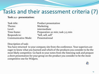 Tasks and their assessment criteria (7)
Task 2.2 - presentation:
Task title: Product presentation
Theme: Marketing
Level: intermediate
Time frame: Preparation 20 min; task 3-5 min
Responds to: “Sell, sell, sell”
Communicative Mode: Presentational
Description of task:
You have returned to your company site from the conference. Your superiors are
eager to know what you learned and which of the products you consider to be the
most likely competitor. Go back to your notes from the listening task and prepare
a short presentation for your group on the product you consider to be the most
competitive one for Widgets.
19
 