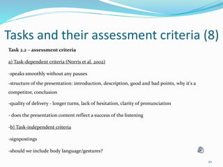 20
Tasks and their assessment criteria (8)
Task 2.2 – assessment criteria
a) Task-dependent criteria (Norris et al. 2002)
-speaks smoothly without any pauses
-structure of the presentation: introduction, description, good and bad points, why it's a
competitor, conclusion
-quality of delivery - longer turns, lack of hesitation, clarity of pronunciation
- does the presentation content reflect a success of the listening
-b) Task-independent criteria
-signpostings
-should we include body language/gestures?
 