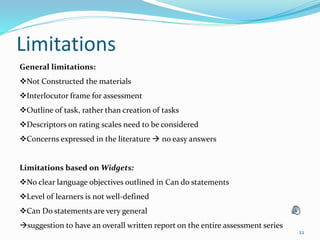 Limitations
22
General limitations:
Not Constructed the materials
Interlocutor frame for assessment
Outline of task, rather than creation of tasks
Descriptors on rating scales need to be considered
Concerns expressed in the literature  no easy answers
Limitations based on Widgets:
No clear language objectives outlined in Can do statements
Level of learners is not well-defined
Can Do statements are very general
suggestion to have an overall written report on the entire assessment series
 