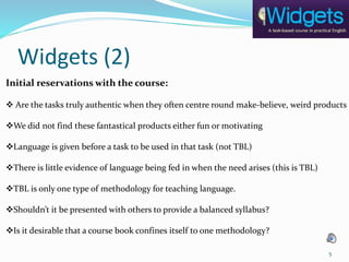 Widgets (2)
Initial reservations with the course:
 Are the tasks truly authentic when they often centre round make-believe, weird products
We did not find these fantastical products either fun or motivating
Language is given before a task to be used in that task (not TBL)
There is little evidence of language being fed in when the need arises (this is TBL)
TBL is only one type of methodology for teaching language.
Shouldn’t it be presented with others to provide a balanced syllabus?
Is it desirable that a course book confines itself to one methodology?
5
 