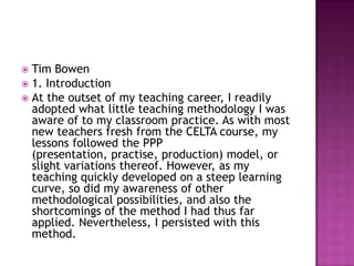  Tim Bowen
 1. Introduction
 At the outset of my teaching career, I readily
  adopted what little teaching methodology I was
  aware of to my classroom practice. As with most
  new teachers fresh from the CELTA course, my
  lessons followed the PPP
  (presentation, practise, production) model, or
  slight variations thereof. However, as my
  teaching quickly developed on a steep learning
  curve, so did my awareness of other
  methodological possibilities, and also the
  shortcomings of the method I had thus far
  applied. Nevertheless, I persisted with this
  method.
 