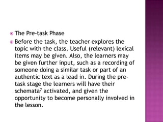  The  Pre-task Phase
 Before the task, the teacher explores the
  topic with the class. Useful (relevant) lexical
  items may be given. Also, the learners may
  be given further input, such as a recording of
  someone doing a similar task or part of an
  authentic text as a lead in. During the pre-
  task stage the learners will have their
  schemata7 activated, and given the
  opportunity to become personally involved in
  the lesson.
 