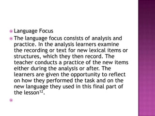  Language   Focus
 The language focus consists of analysis and
  practice. In the analysis learners examine
  the recording or text for new lexical items or
  structures, which they then record. The
  teacher conducts a practice of the new items
  either during the analysis or after. The
  learners are given the opportunity to reflect
  on how they performed the task and on the
  new language they used in this final part of
  the lesson12.

 