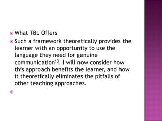  What  TBL Offers
 Such a framework theoretically provides the
  learner with an opportunity to use the
  language they need for genuine
  communication13. I will now consider how
  this approach benefits the learner, and how
  it theoretically eliminates the pitfalls of
  other teaching approaches.

 