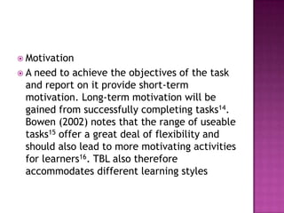  Motivation
A need to achieve the objectives of the task
 and report on it provide short-term
 motivation. Long-term motivation will be
 gained from successfully completing tasks14.
 Bowen (2002) notes that the range of useable
 tasks15 offer a great deal of flexibility and
 should also lead to more motivating activities
 for learners16. TBL also therefore
 accommodates different learning styles
 
