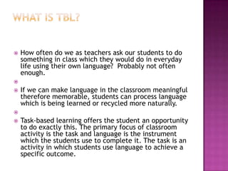    How often do we as teachers ask our students to do
    something in class which they would do in everyday
    life using their own language? Probably not often
    enough.

   If we can make language in the classroom meaningful
    therefore memorable, students can process language
    which is being learned or recycled more naturally.

   Task-based learning offers the student an opportunity
    to do exactly this. The primary focus of classroom
    activity is the task and language is the instrument
    which the students use to complete it. The task is an
    activity in which students use language to achieve a
    specific outcome.
 
