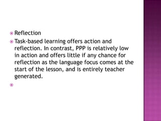  Reflection
 Task-based    learning offers action and
    reflection. In contrast, PPP is relatively low
    in action and offers little if any chance for
    reflection as the language focus comes at the
    start of the lesson, and is entirely teacher
    generated.

 